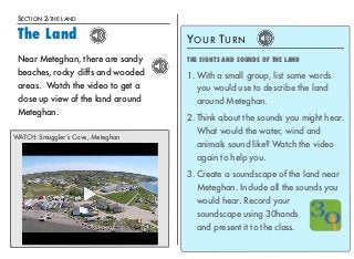 SECTION 2-THE LAND 
The Land 
YOUR TURN 
THE SIGHTS AND SOUNDS OF THE LAND 
1.With a small group, list some words 
you would use to describe the land 
around Meteghan. 
2. Think about the sounds you might hear. 
What would the water, wind and 
animals sound like? Watch the video 
again to help you. 
3. Create a soundscape of the land near 
Meteghan. Include all the sounds you 
would hear. Record your 
soundscape using 30hands 
and present it to the class. 
17 
Near Meteghan, there are sandy 
beaches, rocky cliffs and wooded 
areas. Watch the video to get a 
close up view of the land around 
Meteghan. 
WATCH: Smuggler’s Cove, Meteghan 
 