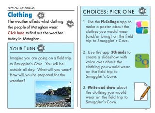 SECTION 5-CLOTHING 
Clothing 
22 
The weather affects what clothing 
the people of Meteghan wear. 
Click here to find out the weather 
today in Meteghan. 
YOUR TURN 
Imagine you are going on a field trip 
to Smuggler’s Cove. You will be 
outside all day. What will you wear? 
How will you be prepared for the 
weather? 
CHOICES: PICK ONE 
1. Use the PicCollage app to 
make a poster about the 
clothes you would wear 
(and/or bring) on the field 
trip to Smuggler’s Cove. 
2. Use the app 30hands to 
create a slideshow with 
voice over about the 
clothing you would wear 
on the field trip to 
Smuggler’s Cove. 
3. Write and draw about 
the clothing you would 
wear on the field trip to 
Smuggler’s Cove. 
 