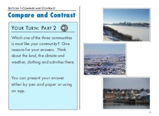 25 
SECTION 1-COMPARE AND CONTRAST 
Compare and Contrast 
YOUR TURN: PART 2 
Which one of the three communities 
is most like your community? Give 
reasons for your answers. Think 
about the land, the climate and 
weather, clothing and activities there. 
You can present your answer 
either by pen and paper or using 
an app. 
 