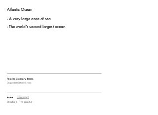 Atlantic Ocean 
- A very large area of sea. 
- The world’s second largest ocean. 
Related Glossary Terms 
Drag related terms here 
Index 
Find Term 
Chapter 3 - The Weather 
 