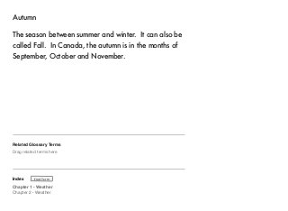 Autumn 
The season between summer and winter. It can also be 
called Fall. In Canada, the autumn is in the months of 
September, October and November. 
Related Glossary Terms 
Drag related terms here 
Index 
Find Term 
Chapter 1 - Weather 
Chapter 2 - Weather 
 