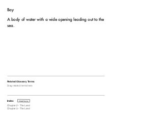 Bay 
A body of water with a wide opening leading out to the 
sea. 
Related Glossary Terms 
Drag related terms here 
Index 
Find Term 
Chapter 2 - The Land 
Chapter 3 - The Land 
 