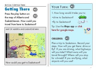 SECTION 1-GETTING THERE 
Getting There 
2 
Press the play button on 
the map of Alberta and 
Saskatchewan. How could you 
travel from here to Saskatoon? 
MAP OF ALBERTA AND SASKATCHEWAN 
How could you get to Saskatoon? 
YOUR TURN: 
1. How long would it take you to: 
•drive to Saskatoon? 
•fly to Saskatoon? 
Tip: Use the Maps app or click 
here for google maps. 
CHALLENGE: 
Plan a trip to Saskatoon. Record your 
steps. How will you get there: drive or 
fly? If you are driving, what highways 
will you take? What towns will you 
travel through? Where will you stop 
for a break? If you are flying, what 
airports will you use? 
 