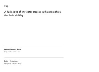 Fog 
A thick cloud of tiny water droplets in the atmosphere 
that limits visibility. 
Related Glossary Terms 
Drag related terms here 
Index 
Find Term 
Chapter 3 - The Weather 
 