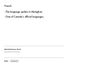 French 
- The language spoken in Meteghan. 
- One of Canada’s official languages. 
Related Glossary Terms 
Drag related terms here 
Index 
Find Term 
 