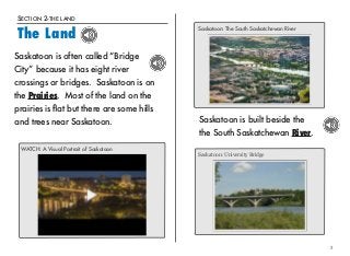 SECTION 2-THE LAND 
The Land 
Saskatoon is built beside the 
the South Saskatchewan River. 
3 
Saskatoon is often called “Bridge 
City” because it has eight river 
crossings or bridges. Saskatoon is on 
the Prairies. Most of the land on the 
prairies is flat but there are some hills 
and trees near Saskatoon. 
WATCH: A Visual Portrait of Saskatoon 
Saskatoon: The South Saskatchewan River 
Saskatoon: University Bridge 
 