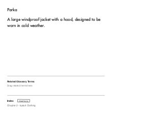 Parka 
A large windproof jacket with a hood, designed to be 
worn in cold weather. 
Related Glossary Terms 
Drag related terms here 
Index 
Find Term 
Chapter 2 - Iqaluit Clothing 
 