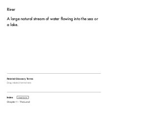 River 
A large natural stream of water flowing into the sea or 
a lake. 
Related Glossary Terms 
Drag related terms here 
Index 
Find Term 
Chapter 1 - The Land 
 