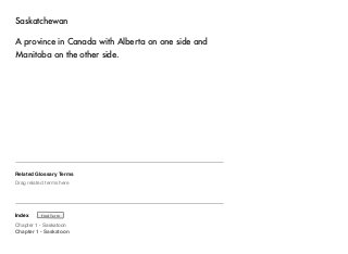 Saskatchewan 
A province in Canada with Alberta on one side and 
Manitoba on the other side. 
Related Glossary Terms 
Drag related terms here 
Index 
Find Term 
Chapter 1 - Saskatoon 
Chapter 1 - Saskatoon 
 