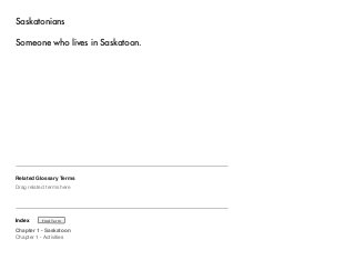 Saskatonians 
Someone who lives in Saskatoon. 
Related Glossary Terms 
Drag related terms here 
Index 
Find Term 
Chapter 1 - Saskatoon 
Chapter 1 - Activities 
 