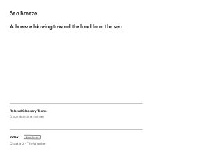 Sea Breeze 
A breeze blowing toward the land from the sea. 
Related Glossary Terms 
Drag related terms here 
Index 
Find Term 
Chapter 3 - The Weather 
 