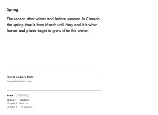 Spring 
The season after winter and before summer. In Canada, 
the spring time is from March until May and it is when 
leaves and plants begin to grow after the winter. 
Related Glossary Terms 
Drag related terms here 
Index 
Find Term 
Chapter 1 - Weather 
Chapter 2 - Weather 
Chapter 3 - The Weather 
 