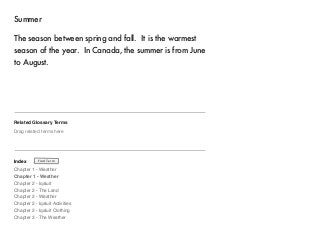 Summer 
The season between spring and fall. It is the warmest 
season of the year. In Canada, the summer is from June 
to August. 
Related Glossary Terms 
Drag related terms here 
Index 
Find Term 
Chapter 1 - Weather 
Chapter 1 - Weather 
Chapter 2 - Iqaluit 
Chapter 2 - The Land 
Chapter 2 - Weather 
Chapter 2 - Iqaluit Activities 
Chapter 2 - Iqaluit Clothing 
Chapter 3 - The Weather 
 