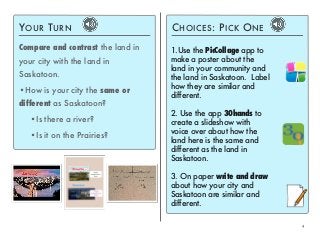 4 
YOUR TURN 
Compare and contrast the land in 
your city with the land in 
Saskatoon. 
•How is your city the same or 
different as Saskatoon? 
•Is there a river? 
•Is it on the Prairies? 
CHOICES: PICK ONE 
1.Use the PicCollage app to 
make a poster about the 
land in your community and 
the land in Saskatoon. Label 
how they are similar and 
different. 
2. Use the app 30hands to 
create a slideshow with 
voice over about how the 
land here is the same and 
different as the land in 
Saskatoon. 
3. On paper write and draw 
about how your city and 
Saskatoon are similar and 
different. 
 
