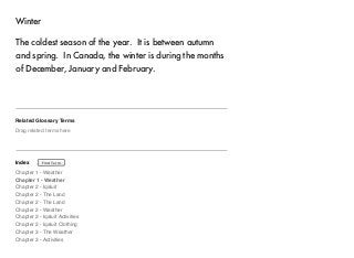 Winter 
The coldest season of the year. It is between autumn 
and spring. In Canada, the winter is during the months 
of December, January and February. 
Related Glossary Terms 
Drag related terms here 
Index 
Find Term 
Chapter 1 - Weather 
Chapter 1 - Weather 
Chapter 2 - Iqaluit 
Chapter 2 - The Land 
Chapter 2 - The Land 
Chapter 2 - Weather 
Chapter 2 - Iqaluit Activities 
Chapter 2 - Iqaluit Clothing 
Chapter 3 - The Weather 
Chapter 3 - Activities 
