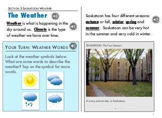 SECTION 3-SASKATOON WEATHER 
The Weather 
5 
Saskatoon has four different seasons: 
autumn or fall, winter, spring and 
summer. Saskatoon can be very hot 
in the summer and very cold in winter. 
SASKATOON: The Four Seasons 
A sunny autumn day in Saskatoon. 
Weather is what is happening in the 
sky around us. Climate is the type 
of weather we have over time. 
YOUR TURN: WEATHER WORDS 
Look at the weather symbols below. 
What are some words to describe the 
weather? Tap on the symbol for more 
words. 
 