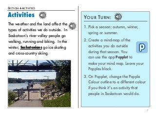 SECTION 4-ACTIVITIES 
Activities 
7 
YOUR TURN: 
1. Pick a season: autumn, winter, 
spring or summer. 
2. Create a mind-map of the 
activities you do outside 
during that season. You 
can use the app Popplet to 
make your mind map. Leave your 
Popples black. 
3. On Popplet, change the Popple 
Colour outline to a different colour 
if you think it’s an activity that 
people in Saskatoon would do. 
The weather and the land affect the 
types of activities we do outside. In 
Saskatoon’s river valley people go 
walking, running and biking. In the 
winter, Saskatonians go ice skating 
and cross-country skiing. 
 