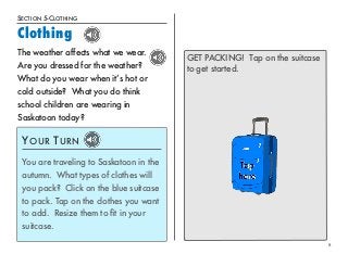 SECTION 5-CLOTHING 
Clothing 
8 
The weather affects what we wear. 
Are you dressed for the weather? 
What do you wear when it’s hot or 
cold outside? What you do think 
school children are wearing in 
Saskatoon today? 
YOUR TURN 
You are traveling to Saskatoon in the 
autumn. What types of clothes will 
you pack? Click on the blue suitcase 
to pack. Tap on the clothes you want 
to add. Resize them to fit in your 
suitcase. 
GET PACKING! Tap on the suitcase 
to get started. 
 