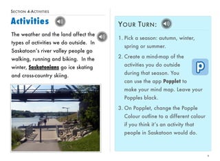 SECTION 4-ACTIVITIES 
Activities 
9 
YOUR TURN: 
1. Pick a season: autumn, winter, 
spring or summer. 
2. Create a mind-map of the 
activities you do outside 
during that season. You 
can use the app Popplet to 
make your mind map. Leave your 
Popples black. 
3. On Popplet, change the Popple 
Colour outline to a different colour 
if you think it’s an activity that 
people in Saskatoon would do. 
The weather and the land affect the 
types of activities we do outside. In 
Saskatoon’s river valley people go 
walking, running and biking. In the 
winter, Saskatonians go ice skating 
and cross-country skiing. 
 