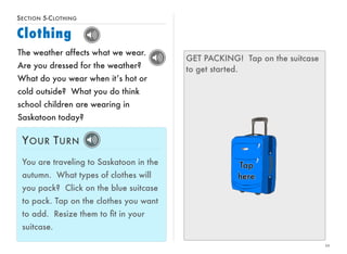 SECTION 5-CLOTHING 
Clothing 
10 
The weather affects what we wear. 
Are you dressed for the weather? 
What do you wear when it’s hot or 
cold outside? What you do think 
school children are wearing in 
Saskatoon today? 
YOUR TURN 
You are traveling to Saskatoon in the 
autumn. What types of clothes will 
you pack? Click on the blue suitcase 
to pack. Tap on the clothes you want 
to add. Resize them to fit in your 
suitcase. 
GET PACKING! Tap on the suitcase 
to get started. 
 