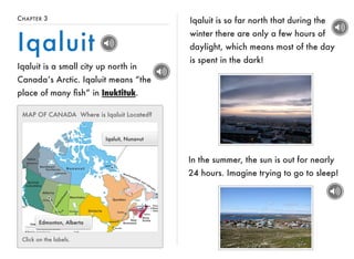 CHAPTER 3 
Iqaluit 
Iqaluit is a small city up north in 
Canada’s Arctic. Iqaluit means “the 
place of many fish” in Inuktituk. 
MAP OF CANADA Where is Iqaluit Located? 
Edmonton, Alberta 
Iqaluit, Nunavut 
Click on the labels. 
Iqaluit is so far north that during the 
winter there are only a few hours of 
daylight, which means most of the day 
is spent in the dark! 
In the summer, the sun is out for nearly 
24 hours. Imagine trying to go to sleep! 
 