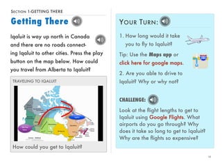 SECTION 1-GETTING THERE 
Getting There 
12 
Iqaluit is way up north in Canada 
and there are no roads connect-ing 
Iqaluit to other cities. Press the play 
button on the map below. How could 
you travel from Alberta to Iqaluit? 
TRAVELING TO IQALUIT 
How could you get to Iqaluit? 
YOUR TURN: 
1. How long would it take 
you to fly to Iqaluit? 
Tip: Use the Maps app or 
click here for google maps. 
2. Are you able to drive to 
Iqaluit? Why or why not? 
CHALLENGE: 
Look at the flight lengths to get to 
Iqaluit using Google Flights. What 
airports do you go through? Why 
does it take so long to get to Iqaluit? 
Why are the flights so expensive? 
 