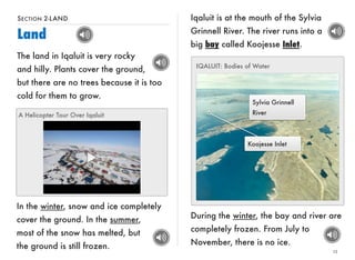 SECTION 2-LAND 
Land 
13 
The land in Iqaluit is very rocky 
and hilly. Plants cover the ground, 
but there are no trees because it is too 
cold for them to grow. 
A Helicopter Tour Over Iqaluit 
In the winter, snow and ice completely 
cover the ground. In the summer, 
most of the snow has melted, but 
the ground is still frozen. 
Iqaluit is at the mouth of the Sylvia 
Grinnell River. The river runs into a 
big bay called Koojesse Inlet. 
IQALUIT: Bodies of Water 
Sylvia Grinnell 
River 
Koojesse Inlet 
During the winter, the bay and river are 
completely frozen. From July to 
November, there is no ice. 
 