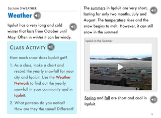SECTION 3-WEATHER 
Weather 
14 
Iqaluit has a very long and cold 
winter that lasts from October until 
May. Often in winter it can be windy. 
The summers in Iqaluit are very short, 
lasting for only two months, July and 
August. The temperature rises and the 
snow begins to melt. However, it can still 
snow in the summer! 
CLASS ACTIVITY 
How much snow does Iqaluit get? 
1. As a class, make a chart and 
record the yearly snowfall for your 
city and Iqaluit. Use the Weather 
Network to find out the yearly 
snowfall in your community and in 
Iqaluit. 
2. What patterns do you notice? 
How are they the same? Different? 
Iqaluit in the Summer 
Spring and fall are short and cool in 
Iqaluit. 
 