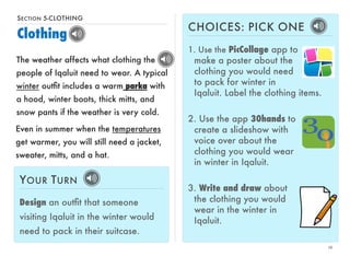 SECTION 5-CLOTHING 
Clothing 
16 
The weather affects what clothing the 
people of Iqaluit need to wear. A typical 
winter outfit includes a warm parka with 
a hood, winter boots, thick mitts, and 
snow pants if the weather is very cold. 
CHOICES: PICK ONE 
1. Use the PicCollage app to 
make a poster about the 
clothing you would need 
to pack for winter in 
Iqaluit. Label the clothing items. 
2. Use the app 30hands to 
create a slideshow with 
voice over about the 
clothing you would wear 
in winter in Iqaluit. 
3. Write and draw about 
the clothing you would 
wear in the winter in 
Iqaluit. 
Even in summer when the temperatures 
get warmer, you will still need a jacket, 
sweater, mitts, and a hat. 
YOUR TURN 
Design an outfit that someone 
visiting Iqaluit in the winter would 
need to pack in their suitcase. 
 
