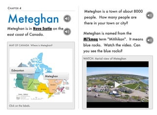CHAPTER 4 
Meteghan 
Meteghan is in Nova Scotia on the 
east coast of Canada. 
Meteghan is a town of about 8000 
people. How many people are 
there in your town or city? 
MAP OF CANADA Where is Meteghan? 
Edmonton 
Meteghan 
Click on the labels. 
Meteghan is named from the 
Mi'kmaq term "Mitihikan". It means 
blue rocks. Watch the video. Can 
you see the blue rocks? 
WATCH: Aerial view of Meteghan 
 