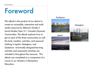 CHAPTER 1 
Foreword 
This eBook is the product of our desire to 
create an accessible, interactive and multi-media 
resource for Alberta's Grade 2 
Social Studies Topic 2.1: Canada's Dynamic 
Communities. The eBook explores how to 
get to each of the three communities as well 
the land, weather, activities, and seasonal 
clothing in Iqaluit, Meteghan, and 
Saskatoon. Universally designed learning 
activities and assessment activities are 
included in throughout the resource. This 
eBook was completed as a component of a 
course in our Masters in Elementary 
Education. 
 