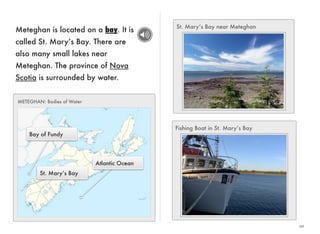 20 
Meteghan is located on a bay. It is 
called St. Mary’s Bay. There are 
also many small lakes near 
Meteghan. The province of Nova 
Scotia is surrounded by water. 
Atlantic Ocean 
METEGHAN: Bodies of Water 
Bay of Fundy 
St. Mary’s Bay 
St. Mary’s Bay near Meteghan 
Fishing Boat in St. Mary’s Bay 
 