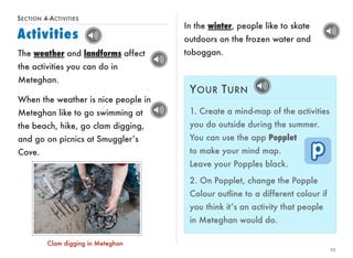 SECTION 4-ACTIVITIES 
Activities 
23 
The weather and landforms affect 
the activities you can do in 
Meteghan. 
YOUR TURN 
1. Create a mind-map of the activities 
you do outside during the summer. 
You can use the app Popplet 
to make your mind map. 
Leave your Popples black. 
2. On Popplet, change the Popple 
Colour outline to a different colour if 
you think it’s an activity that people 
in Meteghan would do. 
When the weather is nice people in 
Meteghan like to go swimming at 
the beach, hike, go clam digging, 
and go on picnics at Smuggler’s 
Cove. 
In the winter, people like to skate 
outdoors on the frozen water and 
toboggan. 
Clam digging in Meteghan 
 