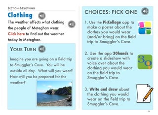 SECTION 5-CLOTHING 
Clothing 
24 
The weather affects what clothing 
the people of Meteghan wear. 
Click here to find out the weather 
today in Meteghan. 
YOUR TURN 
Imagine you are going on a field trip 
to Smuggler’s Cove. You will be 
outside all day. What will you wear? 
How will you be prepared for the 
weather? 
CHOICES: PICK ONE 
1. Use the PicCollage app to 
make a poster about the 
clothes you would wear 
(and/or bring) on the field 
trip to Smuggler’s Cove. 
2. Use the app 30hands to 
create a slideshow with 
voice over about the 
clothing you would wear 
on the field trip to 
Smuggler’s Cove. 
3. Write and draw about 
the clothing you would 
wear on the field trip to 
Smuggler’s Cove. 
 