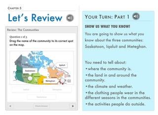 CHAPTER 5 
Let’s Review 
Review: The Communities 
Question 1 of 3 
Drag the name of the community to its correct spot 
on the map. 
Check Answer 
Iqaluit 
Iqaluit 
Meteghan 
Meteghan 
Saskatoon 
Saskatoon 
YOUR TURN: PART 1 
SHOW US WHAT YOU KNOW! 
You are going to show us what you 
know about the three communities: 
Saskatoon, Iqaluit and Meteghan. 
You need to tell about: 
•where the community is. 
•the land in and around the 
community. 
•the climate and weather. 
•the clothing people wear in the 
different seasons in the communities. 
•the activities people do outside. 
 