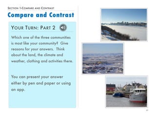 27 
SECTION 1-COMPARE AND CONTRAST 
Compare and Contrast 
YOUR TURN: PART 2 
Which one of the three communities 
is most like your community? Give 
reasons for your answers. Think 
about the land, the climate and 
weather, clothing and activities there. 
You can present your answer 
either by pen and paper or using 
an app. 
 