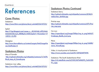CHAPTER 6 
References 
Cover Photos: 
Saskatoon: 
https://www.flickr.com/photos/daryl_mitchell/256137215/ 
Iqaluit 
http://1.bp.blogspot.com/-yasae_s__JE/ULFx0d_d3TI/AAA 
AAAAACOk/wyU_fI8DBpA/s1600/Iqaluit+-+November+17 
+2012+-+2.JPG 
Meteghan 
http://www.learnalberta.ca/content/ssogaic/html/imageVie 
wer.html?index=5 
Saskatoon Photos 
Map of Canada: 
http://upload.wikimedia.org/wikipedia/commons/1/14/Po 
litical_map_of_Canada.png 
Saskatoon river valley 
https://www.flickr.com/photos/daryl_mitchell/256137215/ 
Saskatoon Photos Continued 
Saskatoon berry 
http://upload.wikimedia.org/wikipedia/commons/8/8d/A 
melanchier_alnifolia.jpg 
Prairies map 
http://upload.wikimedia.org/wikipedia/commons/f/f1/Prai 
ries_map.png 
Car icon 
https://openclipart.org/image/300px/svg_to_png/4454/C 
hrisdesign_Beetle_(car).png 
Plane 
https://openclipart.org/image/300px/svg_to_png/16688/ 
Jarno_Aircraft.png 
Video: A visual portrait of Saskatoon 
https://www.youtube.com/watch?v=2XFQ3MFTW9k 
Saskatoon: The South Saskatchewan River 
https://c2.staticflickr.com/6/5109/5675494299_7a261209 
91_z.jpg 
 