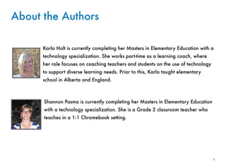 ii 
About the Authors 
Karla Holt is currently completing her Masters in Elementary Education with a 
technology specialization. She works part-time as a learning coach, where 
her role focuses on coaching teachers and students on the use of technology 
to support diverse learning needs. Prior to this, Karla taught elementary 
school in Alberta and England. 
Shannon Pasma is currently completing her Masters in Elementary Education 
with a technology specialization. She is a Grade 2 classroom teacher who 
teaches in a 1:1 Chromebook setting. 
 