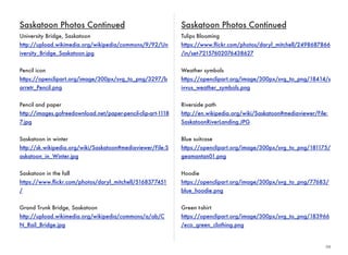 29 
Saskatoon Photos Continued 
University Bridge, Saskatoon 
http://upload.wikimedia.org/wikipedia/commons/9/92/Un 
iversity_Bridge_Saskatoon.jpg 
Pencil icon 
https://openclipart.org/image/300px/svg_to_png/3297/b 
arretr_Pencil.png 
Pencil and paper 
http://images.gofreedownload.net/paper-pencil-clip-art-1118 
7.jpg 
Saskatoon in winter 
http://sk.wikipedia.org/wiki/Saskatoon#mediaviewer/File:S 
askatoon_in_Winter.jpg 
Saskatoon in the fall 
https://www.flickr.com/photos/daryl_mitchell/5168377451 
/ 
Grand Trunk Bridge, Saskatoon 
http://upload.wikimedia.org/wikipedia/commons/a/ab/C 
N_Rail_Bridge.jpg 
Saskatoon Photos Continued 
Tulips Blooming 
https://www.flickr.com/photos/daryl_mitchell/2498687866 
/in/set-72157602076438627 
Weather symbols 
https://openclipart.org/image/300px/svg_to_png/18414/s 
ivvus_weather_symbols.png 
Riverside path 
http://en.wikipedia.org/wiki/Saskatoon#mediaviewer/File: 
SaskatoonRiverLanding.JPG 
Blue suitcase 
https://openclipart.org/image/300px/svg_to_png/181175/ 
geamantan01.png 
Hoodie 
https://openclipart.org/image/300px/svg_to_png/77683/ 
blue_hoodie.png 
Green t-shirt 
https://openclipart.org/image/300px/svg_to_png/183966 
/eco_green_clothing.png 
 