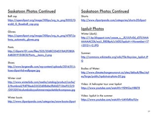 30 
Saskatoon Photos Continued 
Ball cap 
https://openclipart.org/image/300px/svg_to_png/8302/G 
erald_G_Baseball_cap.png 
Gloves 
https://openclipart.org/image/300px/svg_to_png/4787/jo 
hnny_automatic_gloves.png 
Pants 
http://cliparts101.com/files/525/556BC554531BA5F2B0A 
A4B28191D2BC8/Pants__Jeans_2.png 
Shoes 
http://www.largewalls.com/wp-content/uploads/2014/01/s 
hoes-clipart-hd-wallpaper.jpg 
Winter coat 
http://www.winterkids.com/media/catalog/product/cache/ 
2/thumbnail/9df78eab33525d08d6e5fb8d27136e95/2/0 
/20132014columbiaboysshimmermejacketdarkcompasss.jpg 
Winter boots 
http://www.clipartpanda.com/categories/snow-boots-clipart 
Saskatoon Photos Continued 
Shorts 
http://www.clipartpanda.com/categories/shorts-20clipart 
Iqaluit Photos 
Winter (dark): 
http://1.bp.blogspot.com/-yasae_s__JE/ULFx0d_d3TI/AAA 
AAAAACOk/wyU_fI8DBpA/s1600/Iqaluit+-+November+17 
+2012+-+2.JPG 
Summer: 
http://commons.wikimedia.org/wiki/File:Bayview_Iqaluit.JP 
G 
Bodies of Water: 
http://www.climatechangenunavut.ca/sites/default/files/styl 
es/large/public/iqaluit-air-photo-20.jpg 
Video: A helicopter tour over Iqaluit 
https://www.youtube.com/watch?v=YDWZzcV8B78 
Video: Iqaluit in the summer 
https://www.youtube.com/watch?v=LMVbRhaYLIw 
 