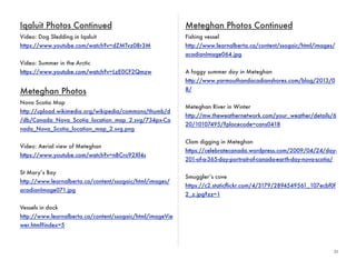 31 
Iqaluit Photos Continued 
Video: Dog Sledding in Iqaluit 
https://www.youtube.com/watch?v=dZMTvz08r3M 
Video: Summer in the Arctic 
https://www.youtube.com/watch?v=LzE0CF2Qmzw 
Meteghan Photos 
Nova Scotia Map 
http://upload.wikimedia.org/wikipedia/commons/thumb/d 
/db/Canada_Nova_Scotia_location_map_2.svg/734px-Ca 
nada_Nova_Scotia_location_map_2.svg.png 
Video: Aerial view of Meteghan 
https://www.youtube.com/watch?v=nBCro92Xf4s 
St Mary’s Bay 
http://www.learnalberta.ca/content/ssogaic/html/images/ 
acadianImage071.jpg 
Vessels in dock 
http://www.learnalberta.ca/content/ssogaic/html/imageVie 
wer.html?index=5 
Meteghan Photos Continued 
Fishing vessel 
http://www.learnalberta.ca/content/ssogaic/html/images/ 
acadianImage064.jpg 
A foggy summer day in Meteghan 
http://www.yarmouthandacadianshores.com/blog/2013/0 
8/ 
Meteghan River in Winter 
http://mw.theweathernetwork.com/your_weather/details/6 
20/10107495/?placecode=cans0418 
Clam digging in Meteghan 
https://celebratecanada.wordpress.com/2009/04/24/day- 
201-of-a-365-day-portrait-of-canada-earth-day-nova-scotia/ 
Smuggler’s cove 
https://c2.staticflickr.com/4/3179/2894549561_107ecbf0f 
2_z.jpg?zz=1 
 