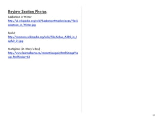 32 
Review Section Photos 
Saskatoon in Winter 
http://sk.wikipedia.org/wiki/Saskatoon#mediaviewer/File:S 
askatoon_in_Winter.jpg 
Iqaluit 
http://commons.wikimedia.org/wiki/File:Airbus_A380_in_I 
qaluit_01.jpg 
Meteghan (St. Mary’s Bay) 
http://www.learnalberta.ca/content/ssogaic/html/imageVie 
wer.html?index=63 
 