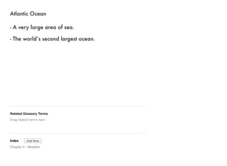 Atlantic Ocean 
- A very large area of sea. 
- The world’s second largest ocean. 
Related Glossary Terms 
Drag related terms here 
Index 
Find Term 
Chapter 4 - Weather 
 