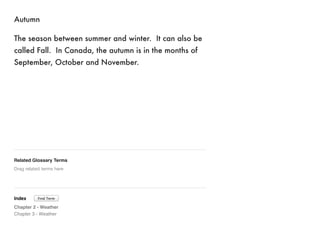 Autumn 
The season between summer and winter. It can also be 
called Fall. In Canada, the autumn is in the months of 
September, October and November. 
Related Glossary Terms 
Drag related terms here 
Index 
Find Term 
Chapter 2 - Weather 
Chapter 3 - Weather 
 