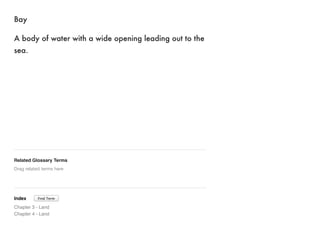 Bay 
A body of water with a wide opening leading out to the 
sea. 
Related Glossary Terms 
Drag related terms here 
Index 
Chapter 3 - Land 
Chapter 4 - Land 
Find Term 
 