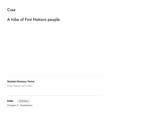 Cree 
A tribe of First Nations people. 
Related Glossary Terms 
Drag related terms here 
Index 
Find Term 
Chapter 2 - Saskatoon 
 