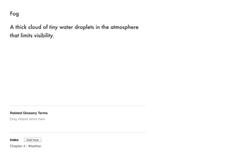 Fog 
A thick cloud of tiny water droplets in the atmosphere 
that limits visibility. 
Related Glossary Terms 
Drag related terms here 
Index 
Find Term 
Chapter 4 - Weather 
 