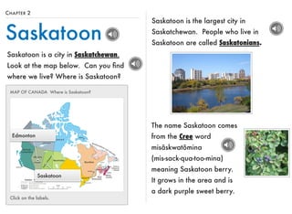 CHAPTER 2 
Saskatoon 
Saskatoon is a city in Saskatchewan. 
Look at the map below. Can you find 
where we live? Where is Saskatoon? 
Saskatoon is the largest city in 
Saskatchewan. People who live in 
Saskatoon are called Saskatonians. 
MAP OF CANADA Where is Saskatoon? 
Edmonton 
Saskatoon 
Click on the labels. 
The name Saskatoon comes 
from the Cree word 
misâskwatômina 
(mis-sack-qua-too-mina) 
meaning Saskatoon berry. 
It grows in the area and is 
a dark purple sweet berry. 
 