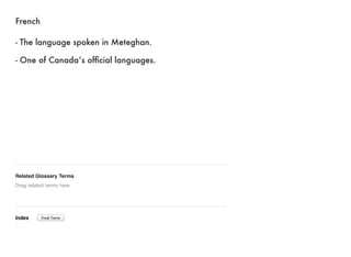 French 
- The language spoken in Meteghan. 
- One of Canada’s official languages. 
Related Glossary Terms 
Drag related terms here 
Index 
Find Term 
 