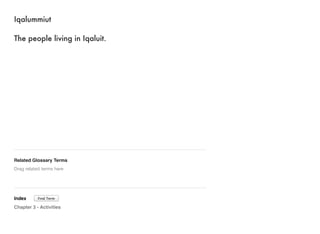 Iqalummiut 
The people living in Iqaluit. 
Related Glossary Terms 
Drag related terms here 
Index 
Find Term 
Chapter 3 - Activities 
 